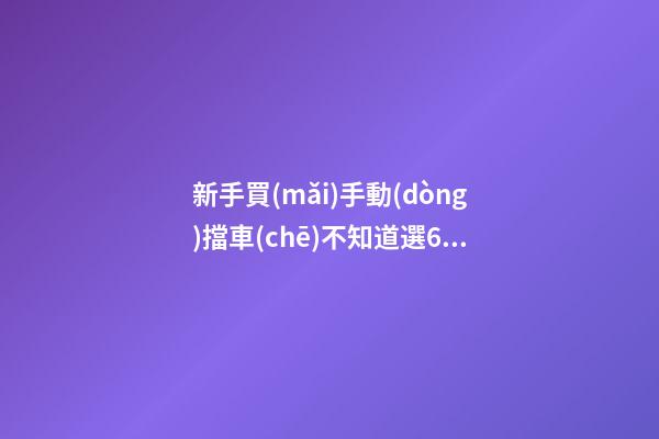 新手買(mǎi)手動(dòng)擋車(chē)不知道選6擋好還是5擋好？看完老司機(jī)建議就知道了